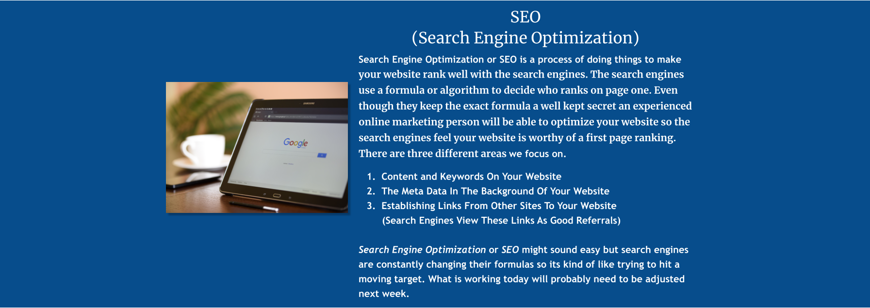 SEO  (Search Engine Optimization) Search Engine Optimization or SEO is a process of doing things to make your website rank well with the search engines. The search engines use a formula or algorithm to decide who ranks on page one. Even though they keep the exact formula a well kept secret an experienced online marketing person will be able to optimize your website so the search engines feel your website is worthy of a first page ranking. There are three different areas we focus on.   	1.	Content and Keywords On Your Website 	2.	The Meta Data In The Background Of Your Website 	3.	Establishing Links From Other Sites To Your Website          (Search Engines View These Links As Good Referrals)  Search Engine Optimization or SEO might sound easy but search engines are constantly changing their formulas so its kind of like trying to hit a moving target. What is working today will probably need to be adjusted next week.