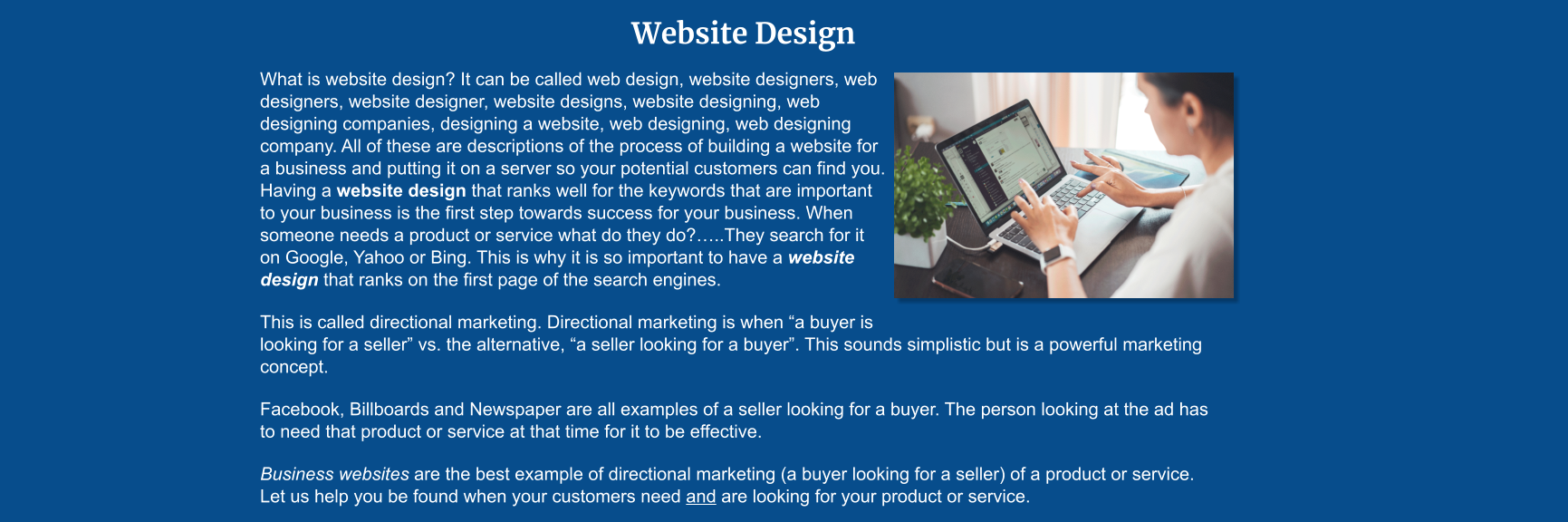 Website Design What is website design? It can be called web design, website designers, web designers, website designer, website designs, website designing, web designing companies, designing a website, web designing, web designing company. All of these are descriptions of the process of building a website for a business and putting it on a server so your potential customers can find you. Having a website design that ranks well for the keywords that are important to your business is the first step towards success for your business. When someone needs a product or service what do they do?…..They search for it on Google, Yahoo or Bing. This is why it is so important to have a website design that ranks on the first page of the search engines.  This is called directional marketing. Directional marketing is when “a buyer is looking for a seller” vs. the alternative, “a seller looking for a buyer”. This sounds simplistic but is a powerful marketing concept.  Facebook, Billboards and Newspaper are all examples of a seller looking for a buyer. The person looking at the ad has to need that product or service at that time for it to be effective.  Business websites are the best example of directional marketing (a buyer looking for a seller) of a product or service. Let us help you be found when your customers need and are looking for your product or service.
