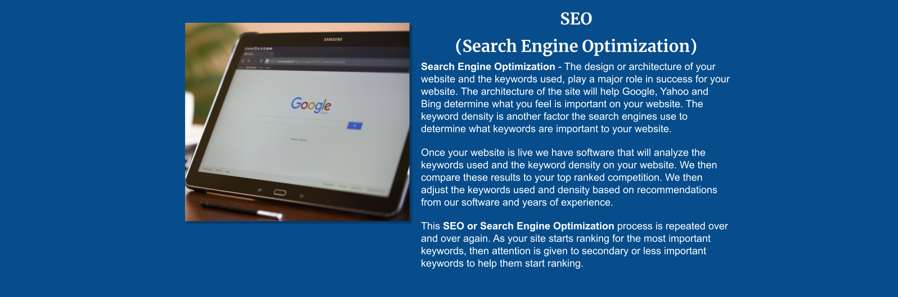 SEO  (Search Engine Optimization) Search Engine Optimization - The design or architecture of your website and the keywords used, play a major role in success for your website. The architecture of the site will help Google, Yahoo and Bing determine what you feel is important on your website. The keyword density is another factor the search engines use to determine what keywords are important to your website.   Once your website is live we have software that will analyze the keywords used and the keyword density on your website. We then compare these results to your top ranked competition. We then adjust the keywords used and density based on recommendations from our software and years of experience.   This SEO or Search Engine Optimization process is repeated over and over again. As your site starts ranking for the most important keywords, then attention is given to secondary or less important keywords to help them start ranking.